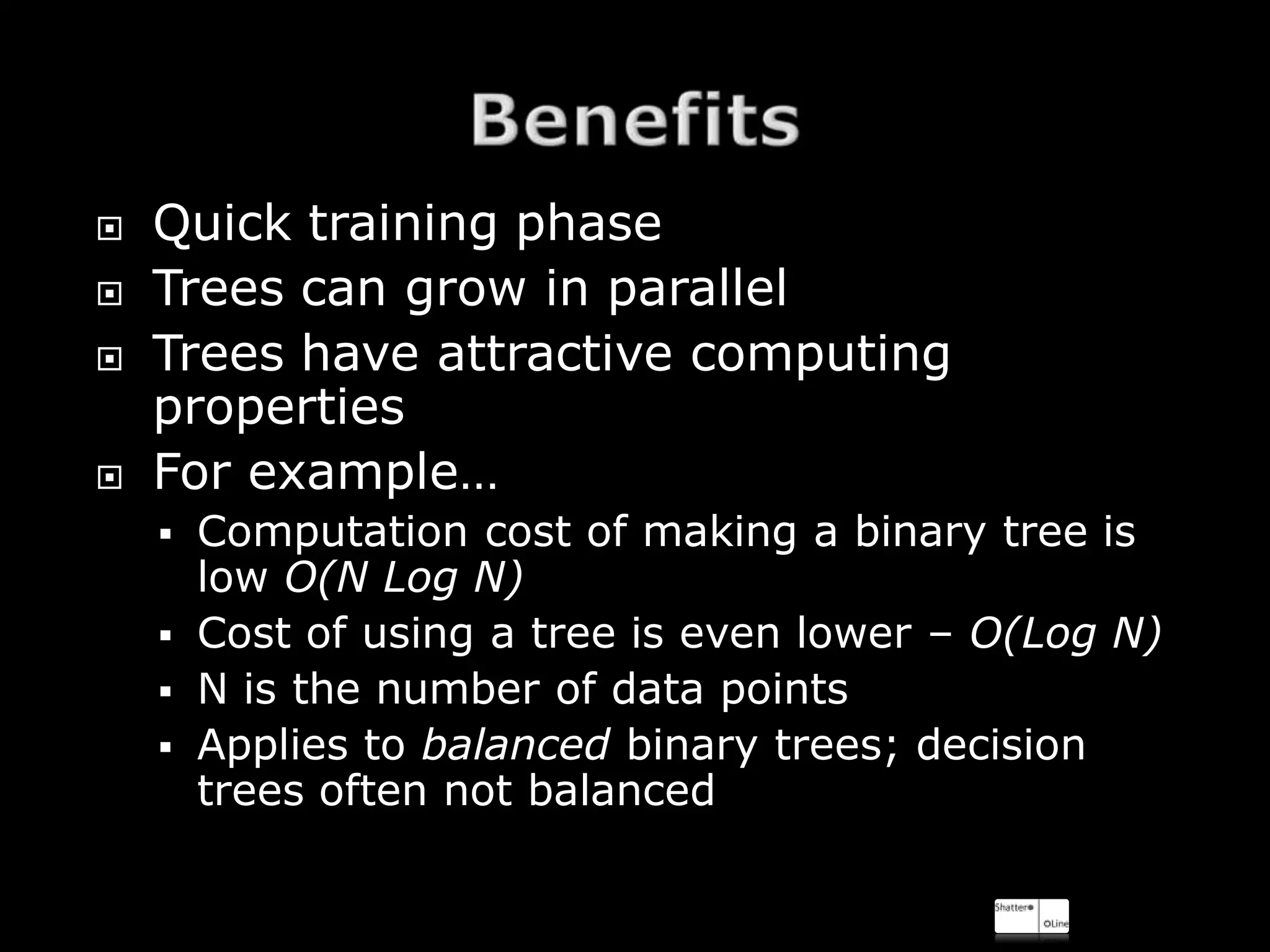    Quick training phase
   Trees can grow in parallel
   Trees have attractive computing
    properties
   For example…
       Computation cost of making a binary tree is
        low O(N Log N)
       Cost of using a tree is even lower – O(Log N)
       N is the number of data points
       Applies to balanced binary trees; decision
        trees often not balanced
 