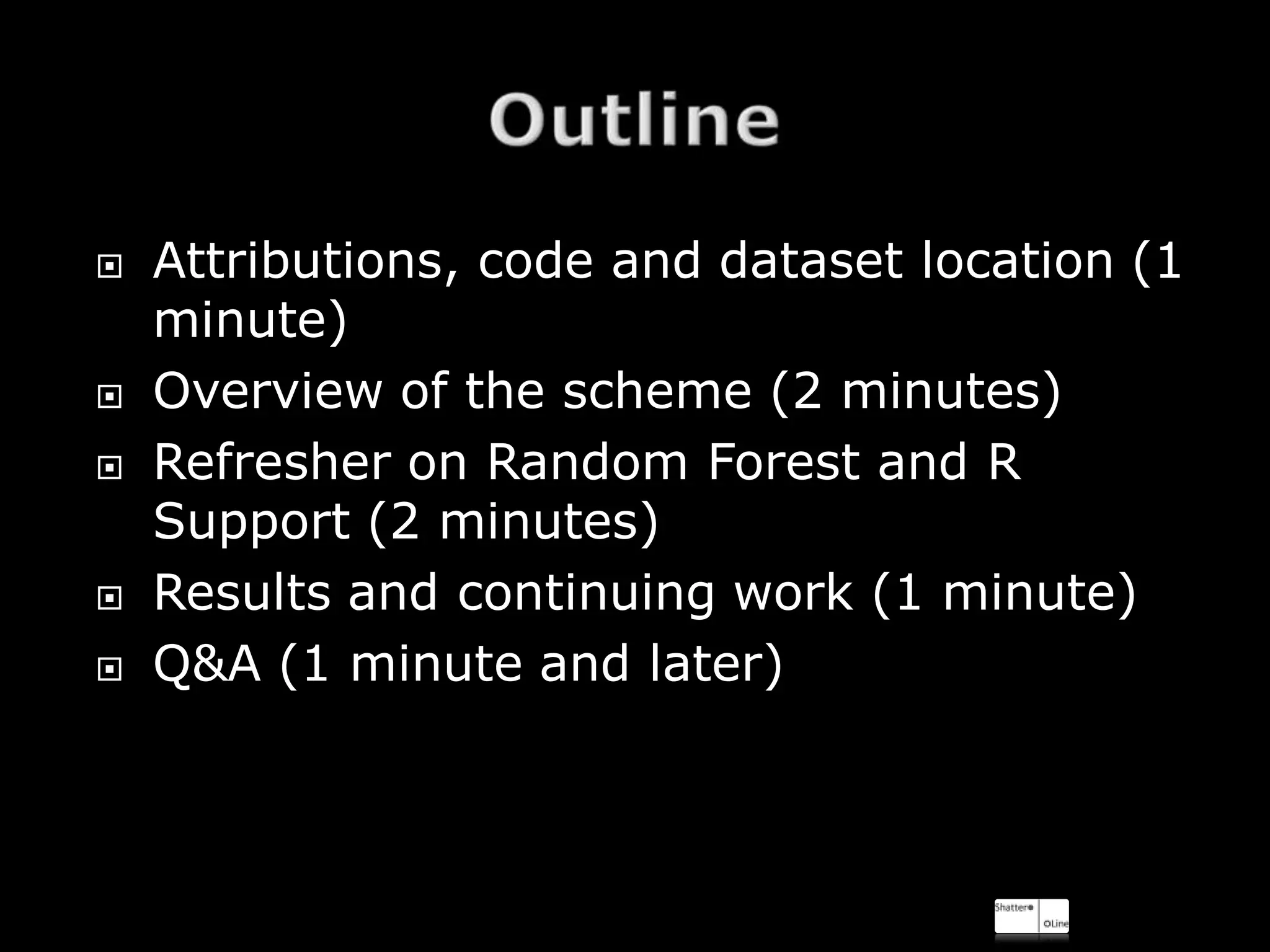    Attributions, code and dataset location (1
    minute)
   Overview of the scheme (2 minutes)
   Refresher on Random Forest and R
    Support (2 minutes)
   Results and continuing work (1 minute)
   Q&A (1 minute and later)
 