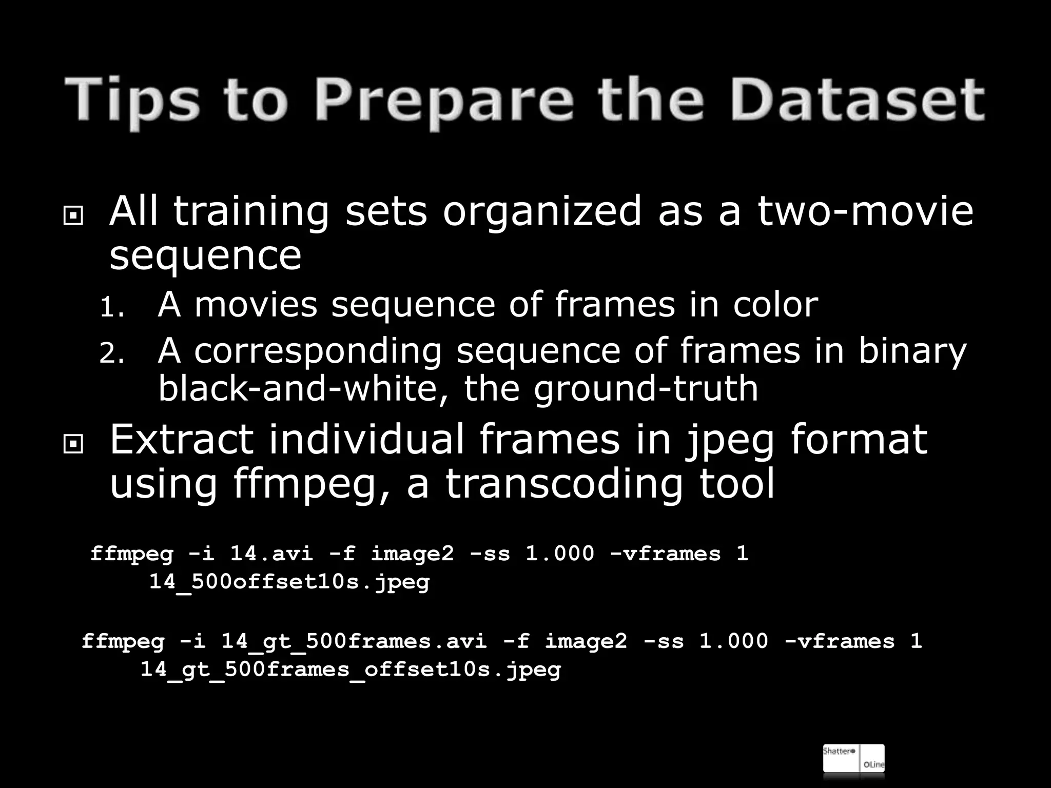     All training sets organized as a two-movie
     sequence
    1. A movies sequence of frames in color
    2. A corresponding sequence of frames in binary
       black-and-white, the ground-truth
    Extract individual frames in jpeg format
     using ffmpeg, a transcoding tool
    ffmpeg -i 14.avi -f image2 -ss 1.000 -vframes 1
        14_500offset10s.jpeg

ffmpeg -i 14_gt_500frames.avi -f image2 -ss 1.000 -vframes 1
    14_gt_500frames_offset10s.jpeg
 