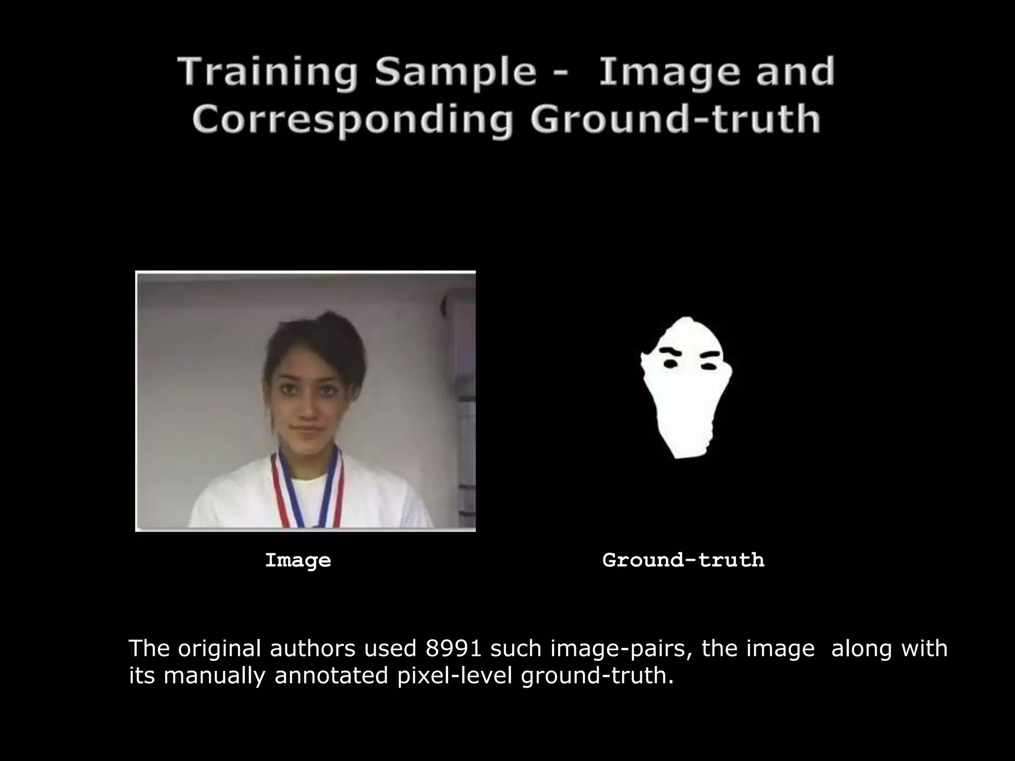 Image                       Ground-truth


The original authors used 8991 such image-pairs, the image along with
its manually annotated pixel-level ground-truth.
 
