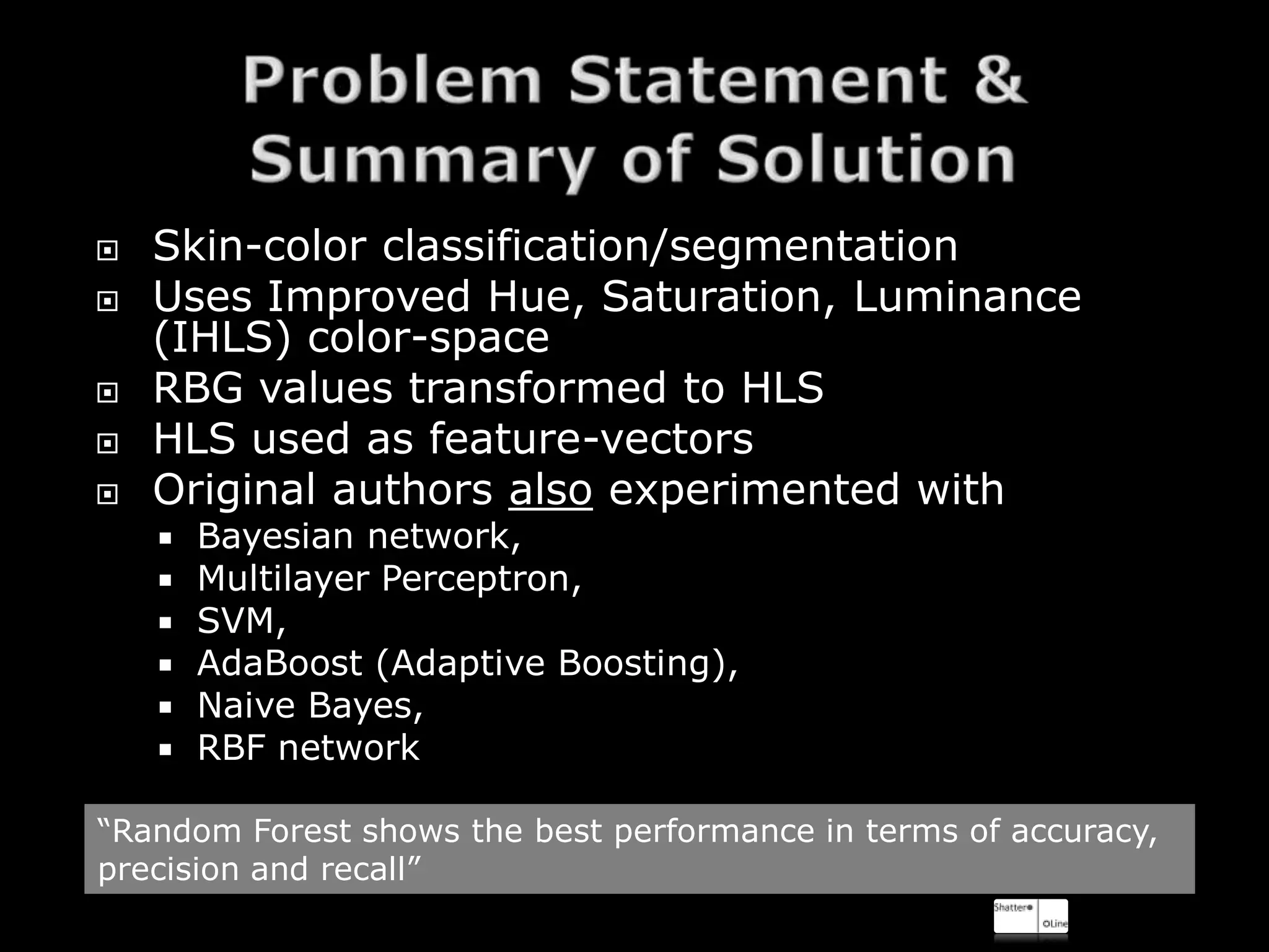    Skin-color classification/segmentation
   Uses Improved Hue, Saturation, Luminance
    (IHLS) color-space
   RBG values transformed to HLS
   HLS used as feature-vectors
   Original authors also experimented with
       Bayesian network,
       Multilayer Perceptron,
       SVM,
       AdaBoost (Adaptive Boosting),
       Naive Bayes,
       RBF network

“Random Forest shows the best performance in terms of accuracy,
precision and recall”
 