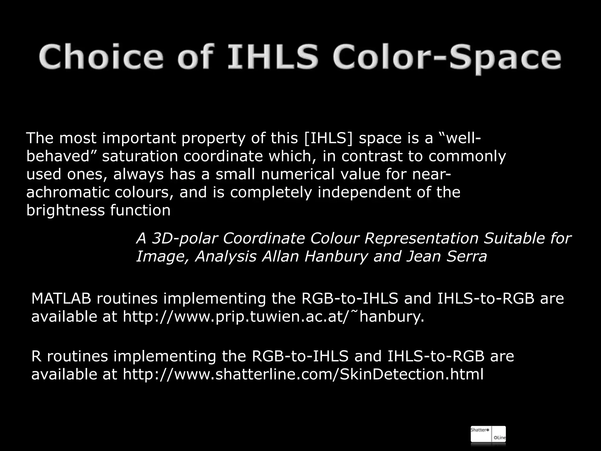 The most important property of this [IHLS] space is a “well-
behaved” saturation coordinate which, in contrast to commonly
used ones, always has a small numerical value for near-
achromatic colours, and is completely independent of the
brightness function
             A 3D-polar Coordinate Colour Representation Suitable for
             Image, Analysis Allan Hanbury and Jean Serra

MATLAB routines implementing the RGB-to-IHLS and IHLS-to-RGB are
available at http://www.prip.tuwien.ac.at/˜hanbury.

R routines implementing the RGB-to-IHLS and IHLS-to-RGB are
available at http://www.shatterline.com/SkinDetection.html
 