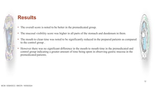 12
Results
▪ The overall score is noted to be better in the premedicated group.
▪ The mucosal visibility score was higher in all parts of the stomach and duodenum in them.
▪ The mouth to clean time was noted to be significantly reduced in the prepared patients as compared
to the control group .
▪ However there was no significant difference in the mouth to mouth time in the premedicated and
control group indicating a greater amount of time being spent in observing gastric mucosa in the
premedicated patients.
MCM- SSBASICC- BMCRI- 18/09/2024
 