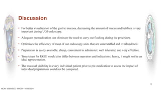 13
Discussion
MCM- SSBASICC- BMCRI- 18/09/2024
▪ For better visualization of the gastric mucosa, decreasing the amount of mucus and bubbles is very
important during UGI endoscopy.
▪ Adequate premedication can eliminate the need to carry out flushing during the procedure.
▪ Optimizes the efficiency of most of our endoscopy units that are understaffed and overburdened.
▪ Preparation is easily available, cheap, convenient to administer, well tolerated, and very effective.
▪ Time taken for UGIE would also differ between operators and indications; hence, it might not be an
ideal representation.
▪ The mucosal visibility in every individual patient prior to pre-medication to assess the impact of
individual preparations could not be compared.
 