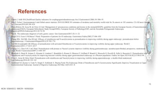 15
References
▪ Cohen J, Safdi MA,DealSEetal.Quality indicators for esophagogastroduodenoscopy.Am.J.Gastroenterol.2006;101:886–91.
▪ BrayF, FerlayJ ,Soerjomataram I etal.Global cancer statistics 2018:GLOBOCAN estimates of incidence and mortality world wide for 36 cancers in 185 countries. CA:ACancer Journal
for Clinicians2018;68:394–424
▪ Dinis-Ribeiro M, Areia M, de Vries A Cetal. Management of precancerous conditions and lesions in the stomach(MAPS): guideline from the European Society of Gastrointestinal
Endoscopy(ESGE), European Helicobacter Study Group(EHSG), European Society of Pathology(ESP), and the Sociedade Portuguesade Endoscopia
Digestiva(SPED).Endoscopy2012;44:74–94
▪ ‌
Yao K. The endoscopic diagnosis of early gastric cancer. Ann Gastroenterol2013;26:11–22
▪ Faigel D O, Eisen G M,Baron T Hetal. Preparation of patients for GI endoscopy. Gastrointest Endosc2003;57:446–450
▪ Chang WK, Yeh MK, Hsu HCetal .Efficacy of simethicone and N-acetylcysteine as premedication in improving visibility during upper endoscopy: premedication before
upperendoscopy. J GastroenterolHepatol2014;29:769–774
▪ Asl SM,Sivandzadeh GR.Efficacy of premedication with activated Dimethicone or N-acetylcysteine in improving visibility during upper endoscopy. World J
Gastroenterol2011;17:4213–4217
▪ Chang C-C, Chen S-H, LinC-Petal. Premedication with pronase or Nacetyl cysteine improves visibility during gastroendoscopy: anendoscopist-blinded, prospective, randomized
study.World J Gastroenterol2007;13:444–447
▪ Manfredi G, Bertè R, Iiritano E, Alicante S, Londoni C, Brambilla G, Romeo S, Menozzi F, Griffanti P, Brandi G, Moreschi O, Pezzilli R, Zullo A, Buscarini E. Premedication with
simethicone and N-acetylcysteine for improving mucosal visibility during upper gastrointestinal endoscopy in a Western population. Endosc Int Open.2021Feb;9(2):E190-E194.
▪ Elvas L, Areia M, Brito Detal. Premedication with simethicone and Nacetylcysteine in improving visibility during upperendoscopy: a double-blind randomized
trial.Endoscopy2016;49:139–145
▪ Anikhindi SA ,Kumar A, Uedo N, Singla V, Anikhindi A, Sharma P,etal. Pre-Endoscopy Drink of Simethicone and N-Acetylcysteine Significantly Improves Visualization in Upper
Gastrointestinal Endoscopy. Journal of Digestive Endoscopy.2021Mar;12(01):011–8.
MCM- SSBASICC- BMCRI- 18/09/2024
 