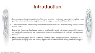 Introduction
▪ Esophagogastroduodenoscopy is one of the most commonly performed endoscopic procedure which
provides valuable information in patients with upper gastrointestinal (GI) conditions 1
.
▪ Gastric cancer is the fifth leading cause of cancer in the world and the third leading cause of cancer-
related death2
.
▪ Endoscopic diagnosis of early gastric cancer is difficult because it often shows only subtle changes
on endoscopic examination, and requires good endoscopic technique, with optimum preparation of
patients 3
.
▪ Many studies have been done in East Asian countries where premedication with simethicone and
pronase or N-acetylcysteine was used to improve mucosal visualization during upper endoscopy6-8
.
MCM- SSBASICC- BMCRI- 18/09/2024
 
