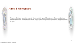 3
Aims & Objectives
▪ To assess the improvement in mucosal visualisation in upper GI endoscopy after premedication
with a combination of simethicone and N- acetyl cystein using a novel specifically designed scoring
system.
MCM- SSBASICC- BMCRI- 18/09/2024
 