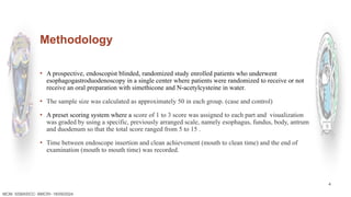 4
Methodology
▪ A prospective, endoscopist blinded, randomized study enrolled patients who underwent
esophagogastroduodenoscopy in a single center where patients were randomized to receive or not
receive an oral preparation with simethicone and N-acetylcysteine in water.
▪ The sample size was calculated as approximately 50 in each group. (case and control)
▪ A preset scoring system where a score of 1 to 3 score was assigned to each part and visualization
was graded by using a specific, previously arranged scale, namely esophagus, fundus, body, antrum
and duodenum so that the total score ranged from 5 to 15 .
▪ Time between endoscope insertion and clean achievement (mouth to clean time) and the end of
examination (mouth to mouth time) was recorded.
MCM- SSBASICC- BMCRI- 18/09/2024
 