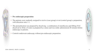 MCM- SSBASICC- BMCRI- 21/09/2022 6
▪ Pre endoscopic preparation
▪ The patients were randomly assigned to receive (case group) or not (control group) a preparation,
with allocation ratio 1:1.
▪ The premedication was prepared by dissolving a combination of simethicone and 600mg NAC
dissolved in 45mL of water as prepared by a nurse and was orally administered 20 minutes before
endoscopy to patients.
▪ Controls underwent endoscopy without pre-endoscopic preparation.
 