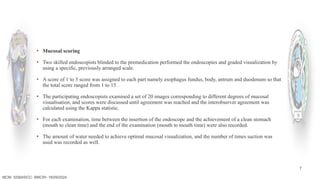 7
MCM- SSBASICC- BMCRI- 18/09/2024
▪ Mucosal scoring
▪ Two skilled endoscopists blinded to the premedication performed the endoscopies and graded visualization by
using a specific, previously arranged scale.
▪ A score of 1 to 3 score was assigned to each part namely esophagus fundus, body, antrum and duodenum so that
the total score ranged from 1 to 15 .
▪ The participating endoscopists examined a set of 20 images corresponding to different degrees of mucosal
visualisation, and scores were discussed until agreement was reached and the interobserver agreement was
calculated using the Kappa statistic.
▪ For each examination, time between the insertion of the endoscope and the achievement of a clean stomach
(mouth to clean time) and the end of the examination (mouth to mouth time) were also recorded.
▪ The amount of water needed to achieve optimal mucosal visualization, and the number of times suction was
used was recorded as well.
 
