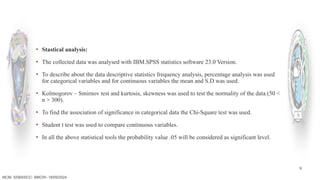 9
▪ Stastical analysis:
▪ The collected data was analysed with IBM.SPSS statistics software 23.0 Version.
▪ To describe about the data descriptive statistics frequency analysis, percentage analysis was used
for categorical variables and for continuous variables the mean and S.D was used.
▪ Kolmogorov – Smirnov test and kurtosis, skewness was used to test the normality of the data (50 <
n > 300).
▪ To find the association of significance in categorical data the Chi-Square test was used.
▪ Student t test was used to compare continuous variables.
▪ In all the above statistical tools the probability value .05 will be considered as significant level.
MCM- SSBASICC- BMCRI- 18/09/2024
 