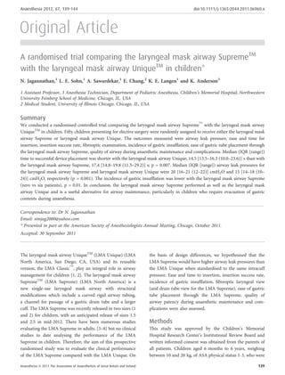 Original Article
A randomised trial comparing the laryngeal mask airway SupremeTM
with the laryngeal mask airway UniqueTM
in children*
N. Jagannathan,1
L. E. Sohn,1
A. Sawardekar,1
E. Chang,2
K. E. Langen1
and K. Anderson3
1 Assistant Professor, 3 Anesthesia Technician, Department of Pediatric Anesthesia, Children’s Memorial Hospital; Northwestern
University Feinberg School of Medicine, Chicago, IL, USA
2 Medical Student, University of Illinois Chicago, Chicago, IL, USA
Summary
We conducted a randomised controlled trial comparing the laryngeal mask airway Supreme
TM
with the laryngeal mask airway
UniqueTM
in children. Fifty children presenting for elective surgery were randomly assigned to receive either the laryngeal mask
airway Supreme or laryngeal mask airway Unique. The outcomes measured were airway leak pressure, ease and time for
insertion, insertion success rate, ﬁbreoptic examination, incidence of gastric insufﬂation, ease of gastric tube placement through
the laryngeal mask airway Supreme, quality of airway during anaesthetic maintenance and complications. Median (IQR [range])
time to successful device placement was shorter with the laryngeal mask airway Unique, 14.5 [13.5–16.3 (10.0–23.6)] s than with
the laryngeal mask airway Supreme, 17.4 [14.8–19.8 (11.5–29.2)] s; p = 0.007. Median (IQR [range]) airway leak pressures for
the laryngeal mask airway Supreme and laryngeal mask airway Unique were 20 [16–21 (12–22)] cmH2O and 15 [14–18 (10–
24)] cmH2O, respectively (p = 0.001). The incidence of gastric insufﬂation was lower with the laryngeal mask airway Supreme
(zero vs six patients), p = 0.01. In conclusion, the laryngeal mask airway Supreme performed as well as the laryngeal mask
airway Unique and is a useful alternative for airway maintenance, particularly in children who require evacuation of gastric
contents during anaesthesia.
...........................................................................................................................................................................
Correspondence to: Dr N. Jagannathan
Email: simjag2000@yahoo.com
* Presented in part at the American Society of Anesthesiologists Annual Meeting, Chicago, October 2011.
Accepted: 30 September 2011
The laryngeal mask airway UniqueTM
(LMA Unique) (LMA
North America, San Diego, CA, USA) and its reusable
version, the LMA Classic
TM
, play an integral role in airway
management for children [1, 2]. The laryngeal mask airway
SupremeTM
(LMA Supreme) (LMA North America) is a
new single-use laryngeal mask airway with structural
modiﬁcations which include a curved rigid airway tubing,
a channel for passage of a gastric drain tube and a larger
cuff. The LMA Supreme was recently released in two sizes (1
and 2) for children, with an anticipated release of sizes 1.5
and 2.5 in mid-2012. There have been numerous studies
evaluating the LMA Supreme in adults, [3–8] but no clinical
studies to date analysing the performance of the LMA
Supreme in children. Therefore, the aim of this prospective
randomised study was to evaluate the clinical performance
of the LMA Supreme compared with the LMA Unique. On
the basis of design differences, we hypothesised that the
LMA Supreme would have higher airway leak pressures than
the LMA Unique when standardised to the same intracuff
pressure. Ease and time to insertion, insertion success rate,
incidence of gastric insufﬂation, ﬁbreoptic laryngeal view
(and drain tube view for the LMA Supreme), ease of gastric
tube placement through the LMA Supreme, quality of
airway patency during anaesthetic maintenance and com-
plications were also assessed.
Methods
This study was approved by the Children’s Memorial
Hospital Research Center’s Institutional Review Board and
written informed consent was obtained from the parents of
all patients. Children aged 6 months to 6 years, weighing
between 10 and 20 kg, of ASA physical status 1-3, who were
Anaesthesia 2012, 67, 139–144 doi:10.1111/j.1365-2044.2011.06960.x
Anaesthesia ª 2011 The Association of Anaesthetists of Great Britain and Ireland 139
 