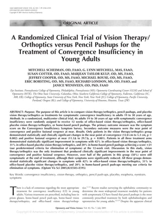 ORIGINAL ARTICLE
A Randomized Clinical Trial of Vision Therapy/
Orthoptics versus Pencil Pushups for the
Treatment of Convergence Insufficiency in
Young Adults
MITCHELL SCHEIMAN, OD, FAAO, G. LYNN MITCHELL, MAS, FAAO,
SUSAN COTTER, OD, FAAO, MARJEAN TAYLOR KULP, OD, MS, FAAO,
JEFFREY COOPER, OD, MS, FAAO, MICHAEL ROUSE, OD, MS, FAAO,
ERIC BORSTING, OD, MS, FAAO, RICHARD LONDON, MS, OD, FAAO, and
JANICE WENSVEEN, OD, PhD, FAAO
Eye Institute, Pennsylvania College of Optometry, Philadelphia, Pennsylvania (MS); Optometry Coordinating Center (GLM) and School of
Optometry (MTK), The Ohio State University, Columbus, Ohio; Southern California College of Optometry, Fullerton, California (SC,
MR, EB); College of Optometry, State University of New York, New York, New York (JC); College of Optometry, Pacific University,
Portland, Oregon (RL); and College of Optometry, University of Houston, Houston, Texas (JW)
ABSTRACT: Purpose. The purpose of this article is to compare vision therapy/orthoptics, pencil pushups, and placebo
vision therapy/orthoptics as treatments for symptomatic convergence insufficiency in adults 19 to 30 years of age.
Methods. In a randomized, multicenter clinical trial, 46 adults 19 to 30 years of age with symptomatic convergence
insufficiency were randomly assigned to receive 12 weeks of office-based vision therapy/orthoptics, office-based
placebo vision therapy/orthoptics, or home-based pencil pushups. The primary outcome measure was the symptom
score on the Convergence Insufficiency Symptom Survey. Secondary outcome measures were the near point of
convergence and positive fusional vergence at near. Results. Only patients in the vision therapy/orthoptics group
demonstrated statistically and clinically significant changes in the near point of convergence (12.8 cm to 5.3 cm, p ‫؍‬
0.002) and positive fusional vergence at near (11.3⌬ to 29.7⌬, p ‫؍‬ 0.001). Patients in all three treatment arms
demonstrated statistically significant improvement in symptoms with 42% in office-based vision therapy/orthoptics,
31% in office-based placebo vision therapy/orthoptics, and 20% in home-based pencil pushups achieving a score <21
(our predetermined criteria for elimination of symptoms) at the 12-week visit. Discussion. In this study, vision
therapy/orthoptics was the only treatment that produced clinically significant improvements in the near point of
convergence and positive fusional vergence. However, over half of the patients in this group (58%) were still
symptomatic at the end of treatment, although their symptoms were significantly reduced. All three groups demon-
strated statistically significant changes in symptoms with 42% in office-based vision therapy/orthoptics, 31% in
office-based placebo vision therapy/orthoptics, and 20% in home-based pencil push-ups meeting our criteria for
elimination of symptoms. (Optom Vis Sci 2005;82:E583–E595)
Key Words: convergence insufficiency, vision therapy, orthoptics, pencil push-ups, placebo, exophoria, eyestrain,
symptoms
T
here is a lack of consensus regarding the most appropriate
treatment for convergence insufficiency (CI) in young
adults. Various treatments are prescribed, including base-in
prism glasses, home-based pencil push-ups, home-based vision
therapy/orthoptics, and office-based vision therapy/orthop-
tics.1–11
Recent studies surveying the ophthalmic community to
determine the most widespread treatment modality for patients
with symptomatic CI have found that pencil pushups is the most
commonly prescribed treatment by both ophthalmologists and
optometrists for young adults.12,13
Despite the apparent clinical
1040-5488/05/8207-0583/0 VOL. 82, NO. 7, PP. E583–E595
OPTOMETRY AND VISION SCIENCE
Copyright © 2005 American Academy of Optometry
Optometry and Vision Science, Vol. 82, No. 7, July 2005
 