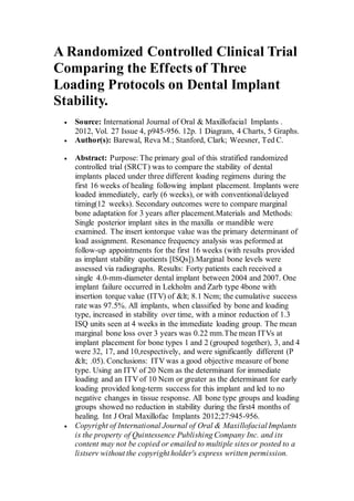 A Randomized Controlled Clinical Trial
Comparing the Effects of Three
Loading Protocols on Dental Implant
Stability.
 Source: International Journal of Oral & Maxillofacial Implants .
2012, Vol. 27 Issue 4, p945-956. 12p. 1 Diagram, 4 Charts, 5 Graphs.
 Author(s): Barewal, Reva M.; Stanford, Clark; Weesner, Ted C.
 Abstract: Purpose: The primary goal of this stratified randomized
controlled trial (SRCT) was to compare the stability of dental
implants placed under three different loading regimens during the
first 16 weeks of healing following implant placement. Implants were
loaded immediately, early (6 weeks), or with conventional/delayed
timing(12 weeks). Secondary outcomes were to compare marginal
bone adaptation for 3 years after placement.Materials and Methods:
Single posterior implant sites in the maxilla or mandible were
examined. The insert iontorque value was the primary determinant of
load assignment. Resonance frequency analysis was peformed at
follow-up appointments for the first 16 weeks (with results provided
as implant stability quotients [ISQs]).Marginal bone levels were
assessed via radiographs. Results: Forty patients each received a
single 4.0-mm-diameter dental implant between 2004 and 2007. One
implant failure occurred in Lekholm and Zarb type 4bone with
insertion torque value (ITV) of &lt; 8.1 Ncm; the cumulative success
rate was 97.5%. All implants, when classified by bone and loading
type, increased in stability over time, with a minor reduction of 1.3
ISQ units seen at 4 weeks in the immediate loading group. The mean
marginal bone loss over 3 years was 0.22 mm.The mean ITVs at
implant placement for bone types 1 and 2 (grouped together), 3, and 4
were 32, 17, and 10,respectively, and were significantly different (P
&lt; .05). Conclusions: ITV was a good objective measure of bone
type. Using an ITV of 20 Ncm as the determinant for immediate
loading and an ITV of 10 Ncm or greater as the determinant for early
loading provided long-term success for this implant and led to no
negative changes in tissue response. All bone type groups and loading
groups showed no reduction in stability during the first4 months of
healing. Int J Oral Maxillofac Implants 2012;27:945-956.
 Copyright of International Journal of Oral & Maxillofacial Implants
is the property of Quintessence Publishing Company Inc. and its
content may not be copied or emailed to multiple sites or posted to a
listserv without the copyright holder's express written permission.
 