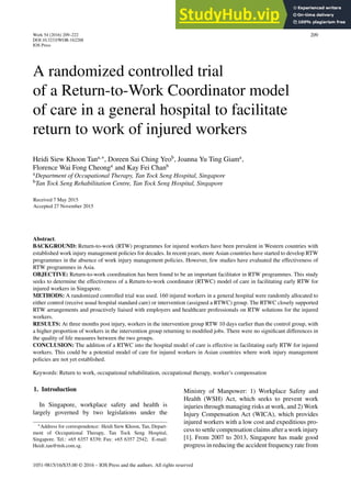 Work 54 (2016) 209–222
DOI:10.3233/WOR-162288
IOS Press
209
A randomized controlled trial
of a Return-to-Work Coordinator model
of care in a general hospital to facilitate
return to work of injured workers
Heidi Siew Khoon Tana,∗
, Doreen Sai Ching Yeob
, Joanna Yu Ting Giama
,
Florence Wai Fong Cheonga
and Kay Fei Chanb
aDepartment of Occupational Therapy, Tan Tock Seng Hospital, Singapore
bTan Tock Seng Rehabilitation Centre, Tan Tock Seng Hospital, Singapore
Received 7 May 2015
Accepted 27 November 2015
Abstract.
BACKGROUND: Return-to-work (RTW) programmes for injured workers have been prevalent in Western countries with
established work injury management policies for decades. In recent years, more Asian countries have started to develop RTW
programmes in the absence of work injury management policies. However, few studies have evaluated the effectiveness of
RTW programmes in Asia.
OBJECTIVE: Return-to-work coordination has been found to be an important facilitator in RTW programmes. This study
seeks to determine the effectiveness of a Return-to-work coordinator (RTWC) model of care in facilitating early RTW for
injured workers in Singapore.
METHODS: A randomized controlled trial was used. 160 injured workers in a general hospital were randomly allocated to
either control (receive usual hospital standard care) or intervention (assigned a RTWC) group. The RTWC closely supported
RTW arrangements and proactively liaised with employers and healthcare professionals on RTW solutions for the injured
workers.
RESULTS: At three months post injury, workers in the intervention group RTW 10 days earlier than the control group, with
a higher proportion of workers in the intervention group returning to modified jobs. There were no significant differences in
the quality of life measures between the two groups.
CONCLUSION: The addition of a RTWC into the hospital model of care is effective in facilitating early RTW for injured
workers. This could be a potential model of care for injured workers in Asian countries where work injury management
policies are not yet established.
Keywords: Return to work, occupational rehabilitation, occupational therapy, worker’s compensation
1. Introduction
In Singapore, workplace safety and health is
largely governed by two legislations under the
∗Address for correspondence: Heidi Siew Khoon, Tan, Depart-
ment of Occupational Therapy, Tan Tock Seng Hospital,
Singapore. Tel.: +65 6357 8339; Fax: +65 6357 2542; E-mail:
Heidi tan@ttsh.com.sg.
Ministry of Manpower: 1) Workplace Safety and
Health (WSH) Act, which seeks to prevent work
injuries through managing risks at work, and 2) Work
Injury Compensation Act (WICA), which provides
injured workers with a low cost and expeditious pro-
cess to settle compensation claims after a work injury
[1]. From 2007 to 2013, Singapore has made good
progress in reducing the accident frequency rate from
1051-9815/16/$35.00 © 2016 – IOS Press and the authors. All rights reserved
 