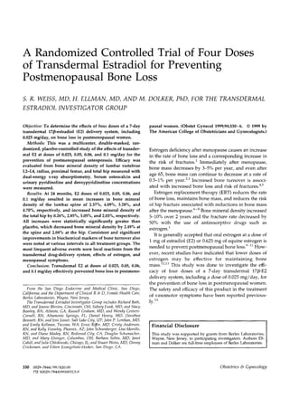 A Randomized Controlled Trial of Four Doses
of Transdermal Estradiol for Preventing
Postmenopausal Bone Loss
S. R. WEISS, MD, H. ELLMAN, MD, AND M. DOLKER, PhD, FOR THE TRANSDERMAL
ESTRADIOL INVESTIGATOR GROUP
Objective: To determine the effects of four doses of a 7-day
transdermal 17P-estradiol (E2) delivery system, including
0.025 mg/day, on bone loss in postmenopausal women.
Methorls: This was a multicenter, double-masked, ran-
domized, placebo-controlled study of the effects of transder-
ma1 E2 at doses of 0.025, 0.05, 0.06, and 0.1 mg/day for the
prevention of postmenopausal osteoporosis. Efficacy was
evaluated from bone mineral density of lumbar vertebrae
L2-L4, radius, proximal femur, and total hip measured with
dual-energy x-ray absorptiometry. Serum osteocalcin and
urinary pyridinoline and deoxypyridinoline concentrations
were measured.
Results: At 24 months, E2 doses of 0.025, 0.05, 0.06, and
0.1 mg/day resulted in mean increases in bone mineral
density of the lumbar spine of 2.37%, 4.09%, 3.28%, and
4.70%, respectively, and increased bone mineral density of
the total hip by 0.26%, 2.85%, 3.05%, and 2.03%, respectively.
All increases were statistically significantly greater than
placebo, which decreased bone mineral density by 2.49% at
the spine and 2.04% at the hip. Consistent and significant
improvements in biochemical markers of bone turnover also
were noted at various intervals in all treatment groups. The
most frequent adverse events were local reactions from the
transdermal drug-delivery system, effects of estrogen, and
menopausal symptoms.
Conclusion: Transdennal E2 at doses of 0.025, 0.05, 0.06,
and 0.1 mg/day effectively prevented bone loss in postmeno-
From the Sun Diego Endocrine and Medical Clinic, San Diego,
California; and the Department ofClinicalR & D, Female Health Cure,
Berlex Laboratories, Wayne, New jersey.
The Transdermal Estradiol Investigator Group includes Richard Bath,
MD, and ]ea?lne Blevins, Cincinnati, OH; Sidnq Funk, MD, and Stacy
Beasley, RN, Atlanta, GA; Russell Graham, MD, and Wendy Centers-
Cornell, RN, Altamonte Springs, FL; Daniel Henry, MD, Dorotkeu
Bennett, RN, and ]oni Joiner, Salt Lake Cif!y, UT; John P. Lenikan, MD,
and Emily Kellman, Tacoma, WA; Ernie RiJer, MD, Cristy Anderson,
RN, and Kelly Vesse/ey, Phoenix, AZ; John Sckoenberger, Lisa Morello,
RN, and Diane Madey, RN, Redwood City, CA; Douglas Schumacher,
MD, nnd Mary Elsinger, Columbus, OH; Barbara Solfes, MD, Janet
Cahill, andJulie Ckledowski, Chicago, IL; and Stuart Weiss, MD, Denny
Cricksman, and Eileen Evangelista-Hooker, San Diego, CA.
330 0029-7844/99/520.00
PII SOO29-7844(99)00313-O
pausal women. (Obstet Gynecol 1999;94:330-6. 0 1999 by
The American College of Obstetricians and Gynecologists.)
Estrogen deficiency after menopause causes an increase
in the rate of bone loss and a corresponding increase in
the risk of fractures.’ Immediately after menopause,
bone mass decreases by 34% per year, and even after
age 65, bone mass can continue to decrease at a rate of
0.5-l% per year.2,” Increased bone turnover is associ-
ated with increased bone loss and risk of fractures.“r5
Estrogen replacement therapy (ERT) reduces the rate
of bone loss, maintains bone mass, and reduces the risk
of hip fracture associated with reductions in bone mass
after the menopause. ‘~3 Bone mineral density increased
5-10% over 2 years and the fracture rate decreased by
50% with the use of antiresorptive drugs such as
estr0gen.i
It is generally accepted that oral estrogen at a dose of
1 mg of estradiol (EZ) or 0.625 mg of equine estrogen is
needed to prevent postmenopausal bone 10~s.~~~’How-
ever, recent studies have indicated that lower doses of
estrogen may be effective for maintaining bone
mass.‘2,13 This study was done to investigate the effi-
cacy of four doses of a 7-day transdermal 17/3-E2
delivery system, including a dose of 0.025 mg/day, for
the prevention of bone loss in postmenopausal women.
The safety and efficacy of this product in the treatment
of vasomotor symptoms have been reported previous-
ly.*”
Financial Disclosure
This study was supported by grants from Berlex Laboratories,
Wayne, New Jersey, to participating investigators. Authors Ell-
man and Dolker are full-time employees of Berlex Laboratories.
Obstetrics & Gynecology
 