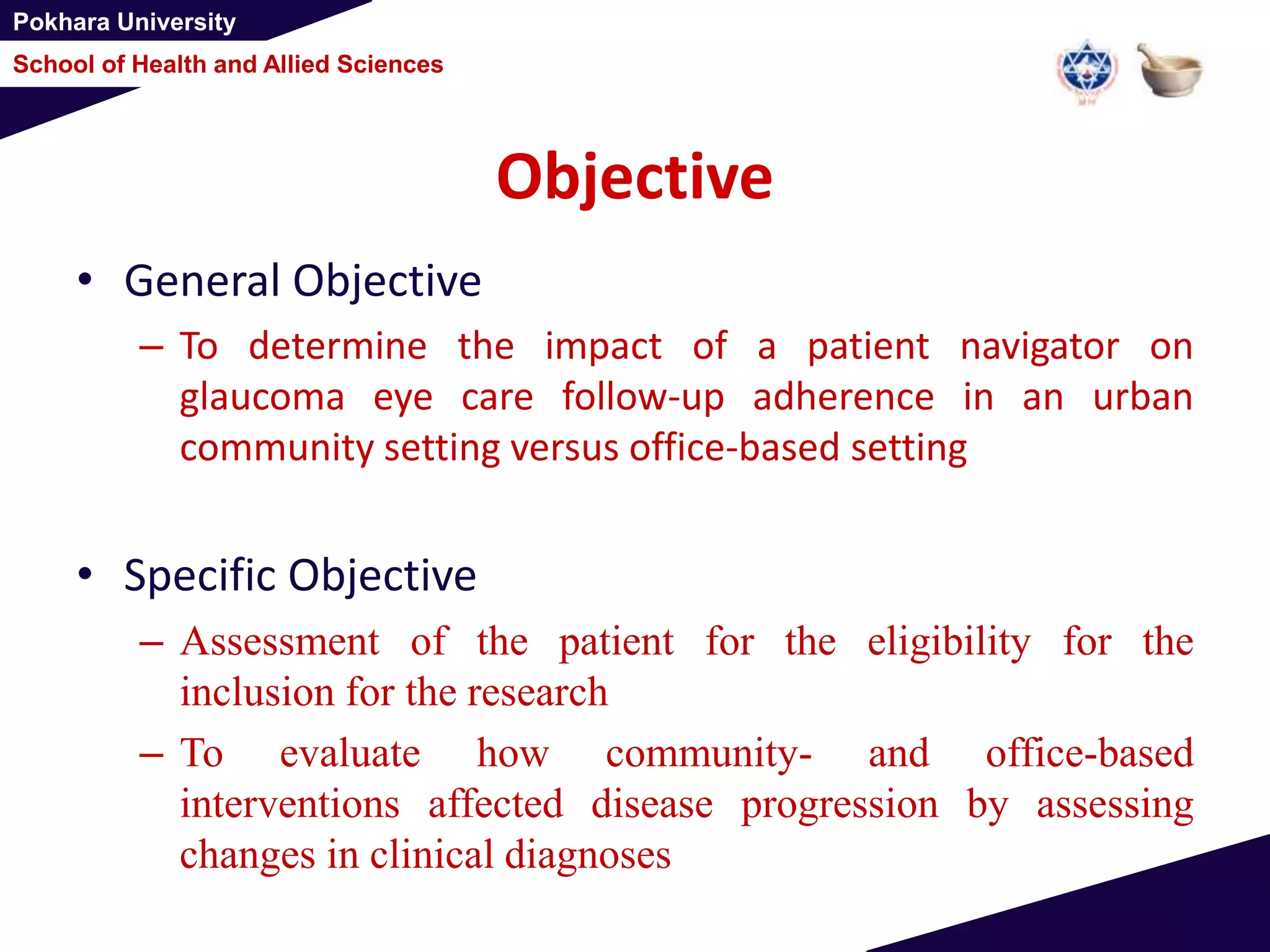 Pokhara University
School of Health and Allied Sciences
Objective
• General Objective
– To determine the impact of a patient navigator on
glaucoma eye care follow-up adherence in an urban
community setting versus office-based setting
• Specific Objective
– Assessment of the patient for the eligibility for the
inclusion for the research
– To evaluate how community- and office-based
interventions affected disease progression by assessing
changes in clinical diagnoses
 