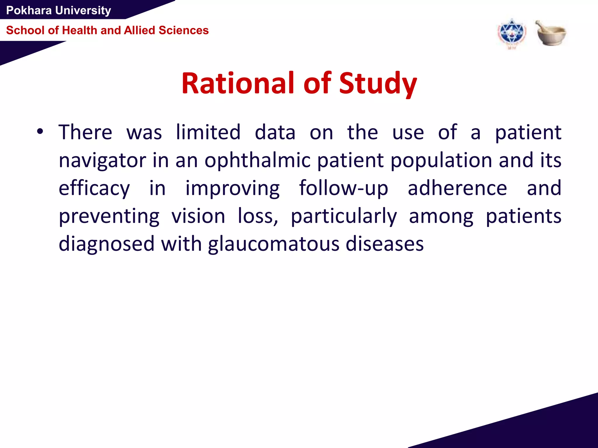 Pokhara University
School of Health and Allied Sciences
Rational of Study
• There was limited data on the use of a patient
navigator in an ophthalmic patient population and its
efficacy in improving follow-up adherence and
preventing vision loss, particularly among patients
diagnosed with glaucomatous diseases
 