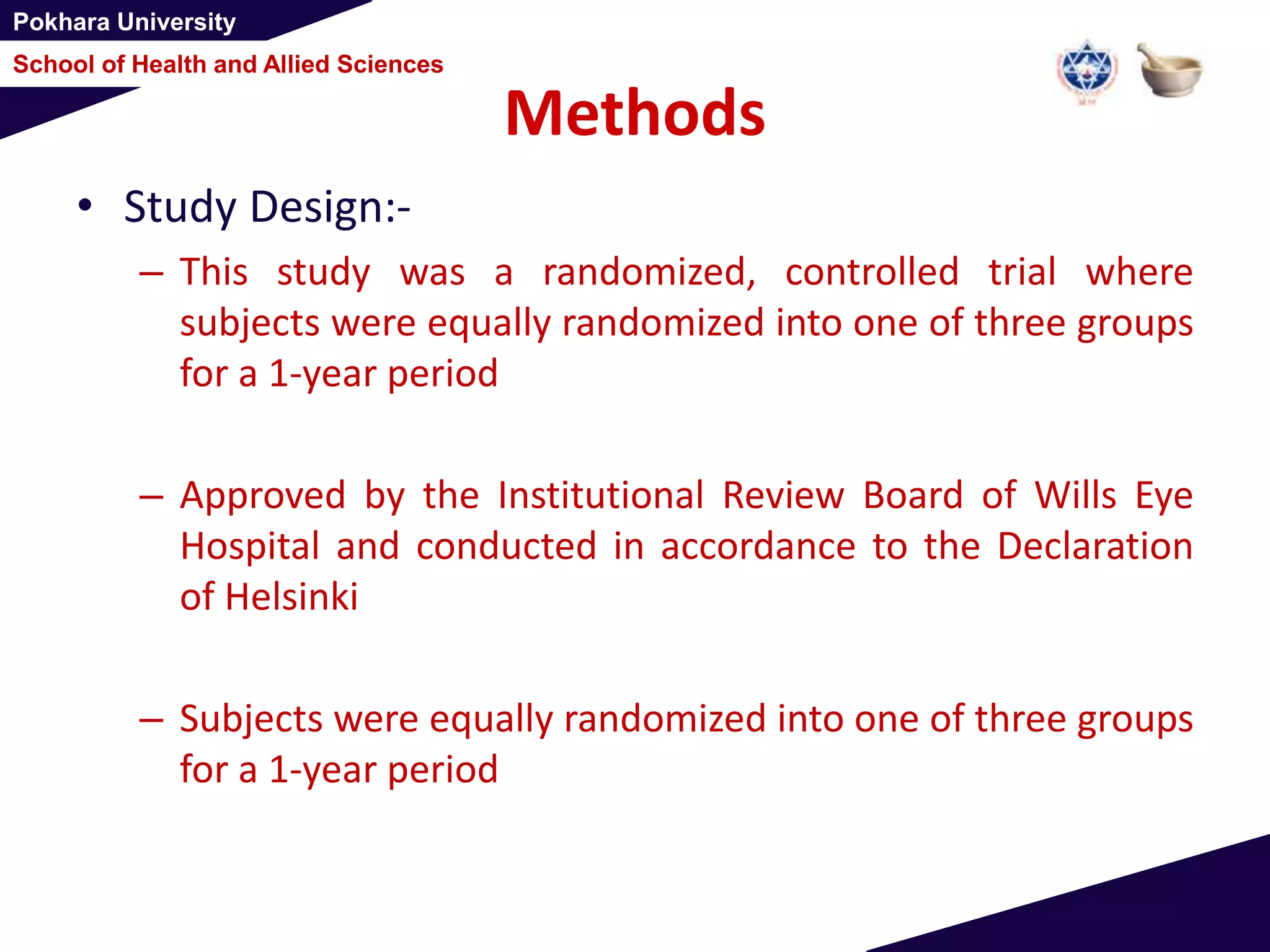 Pokhara University
School of Health and Allied Sciences
Methods
• Study Design:-
– This study was a randomized, controlled trial where
subjects were equally randomized into one of three groups
for a 1-year period
– Approved by the Institutional Review Board of Wills Eye
Hospital and conducted in accordance to the Declaration
of Helsinki
– Subjects were equally randomized into one of three groups
for a 1-year period
 