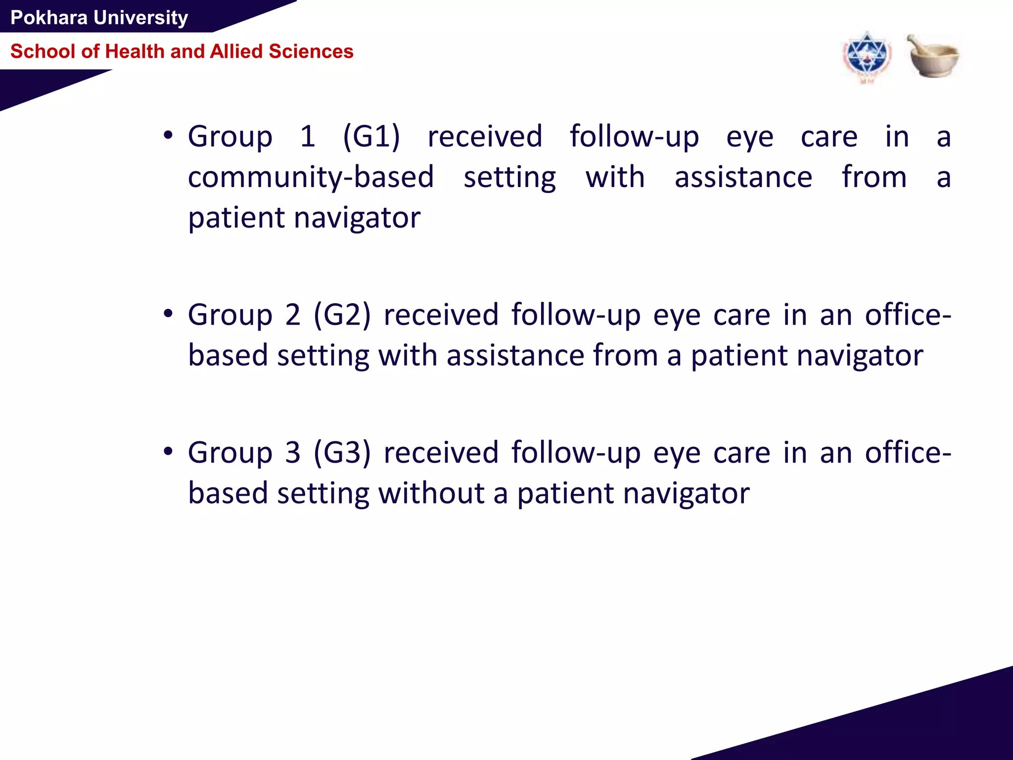 Pokhara University
School of Health and Allied Sciences
• Group 1 (G1) received follow-up eye care in a
community-based setting with assistance from a
patient navigator
• Group 2 (G2) received follow-up eye care in an office-
based setting with assistance from a patient navigator
• Group 3 (G3) received follow-up eye care in an office-
based setting without a patient navigator
 