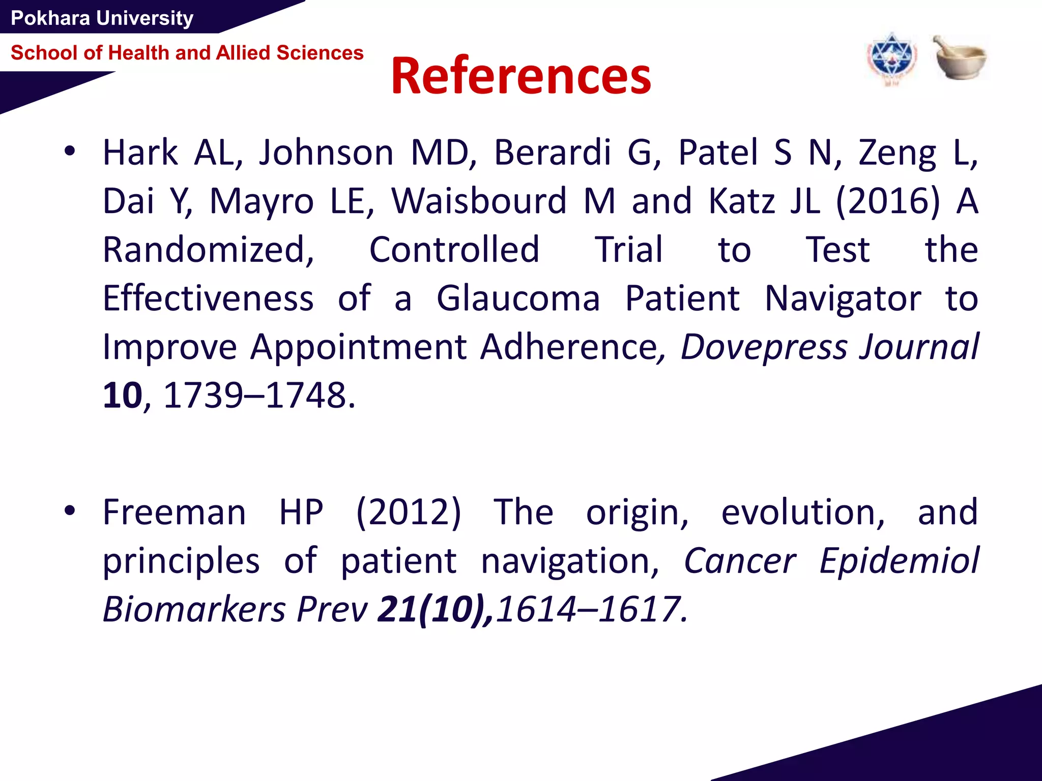 Pokhara University
School of Health and Allied Sciences
References
• Hark AL, Johnson MD, Berardi G, Patel S N, Zeng L,
Dai Y, Mayro LE, Waisbourd M and Katz JL (2016) A
Randomized, Controlled Trial to Test the
Effectiveness of a Glaucoma Patient Navigator to
Improve Appointment Adherence, Dovepress Journal
10, 1739–1748.
• Freeman HP (2012) The origin, evolution, and
principles of patient navigation, Cancer Epidemiol
Biomarkers Prev 21(10),1614–1617.
 