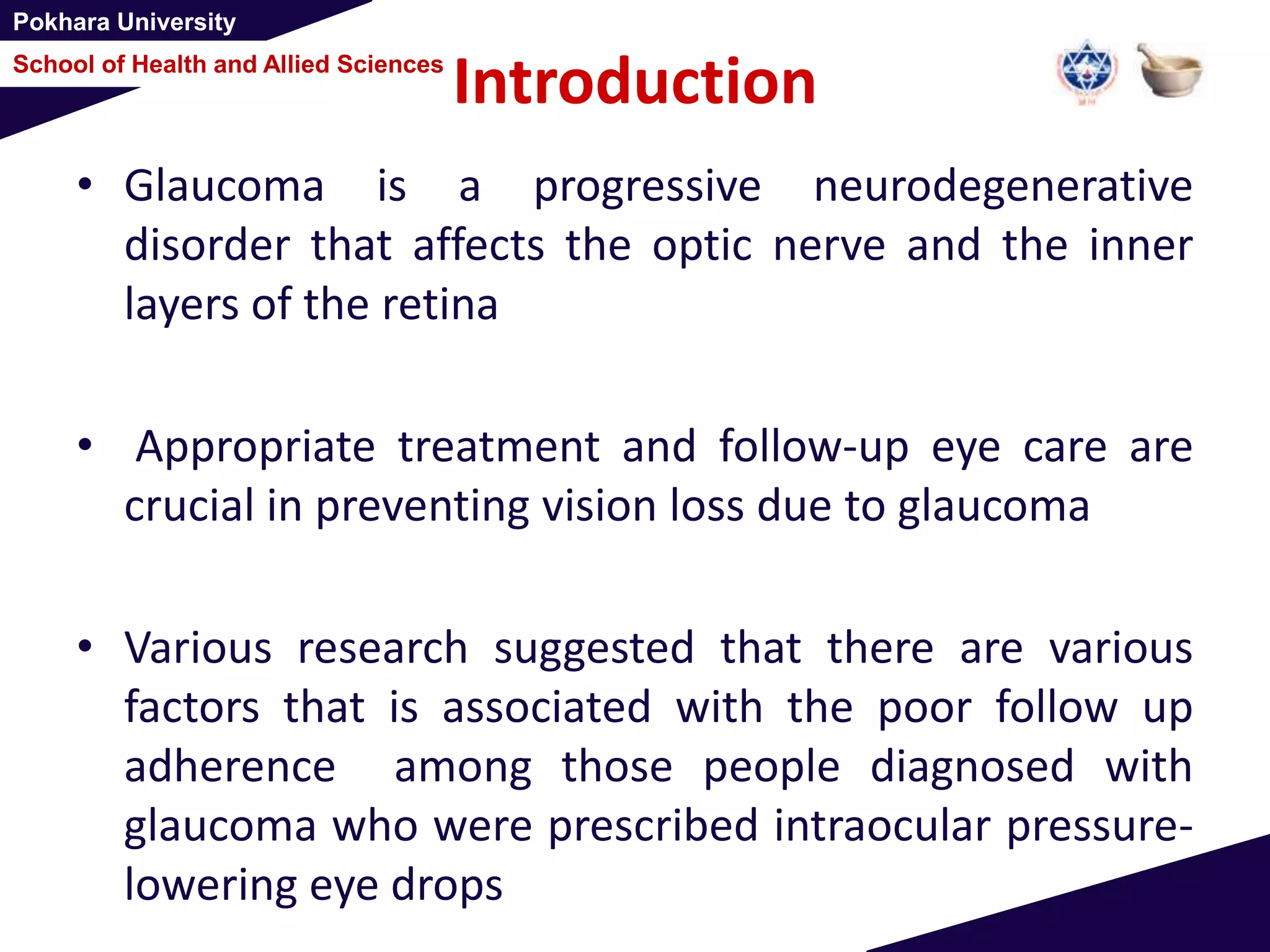 Pokhara University
School of Health and Allied Sciences
Introduction
• Glaucoma is a progressive neurodegenerative
disorder that affects the optic nerve and the inner
layers of the retina
• Appropriate treatment and follow-up eye care are
crucial in preventing vision loss due to glaucoma
• Various research suggested that there are various
factors that is associated with the poor follow up
adherence among those people diagnosed with
glaucoma who were prescribed intraocular pressure-
lowering eye drops
 