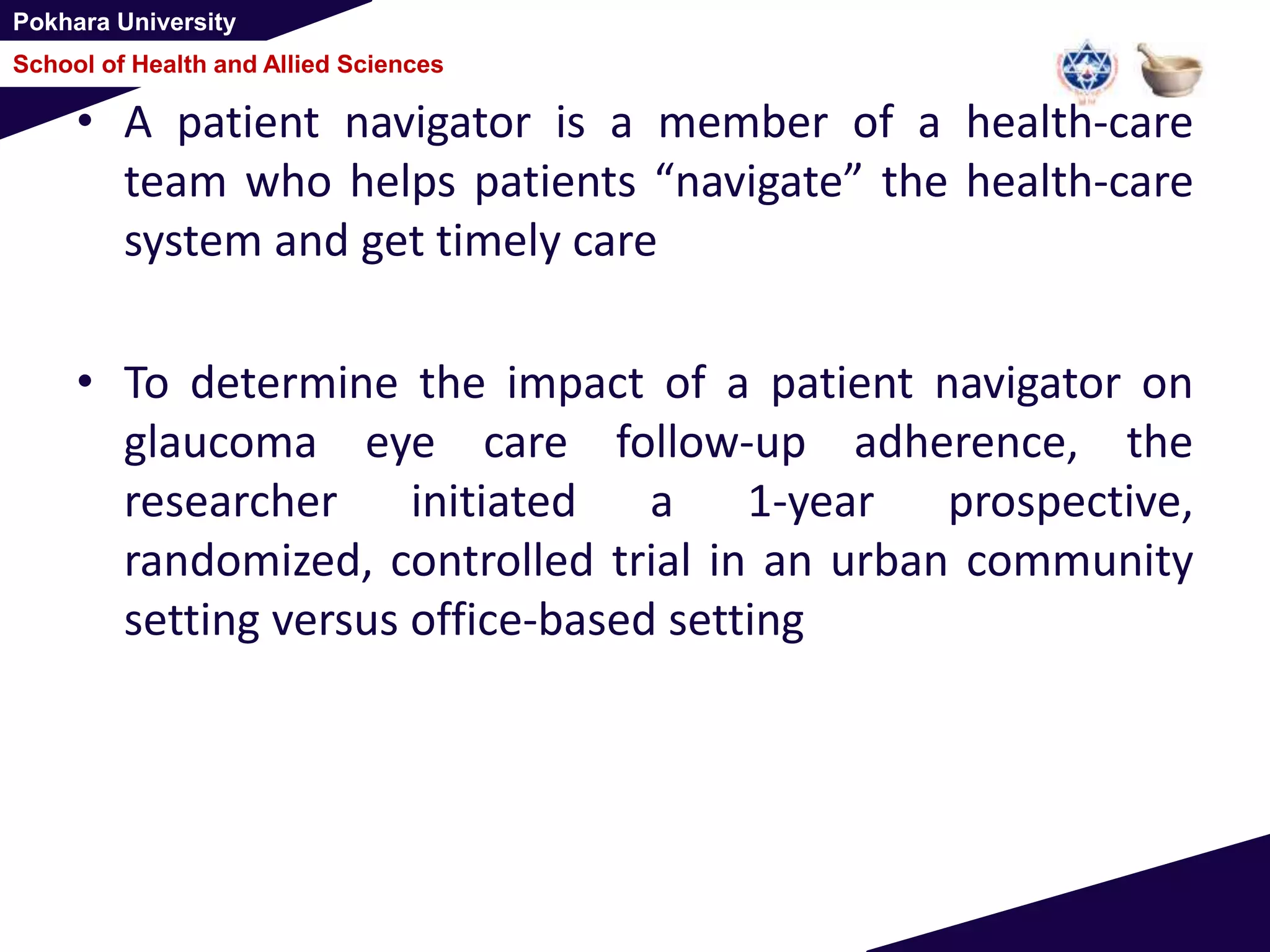 Pokhara University
School of Health and Allied Sciences
• A patient navigator is a member of a health-care
team who helps patients “navigate” the health-care
system and get timely care
• To determine the impact of a patient navigator on
glaucoma eye care follow-up adherence, the
researcher initiated a 1-year prospective,
randomized, controlled trial in an urban community
setting versus office-based setting
 