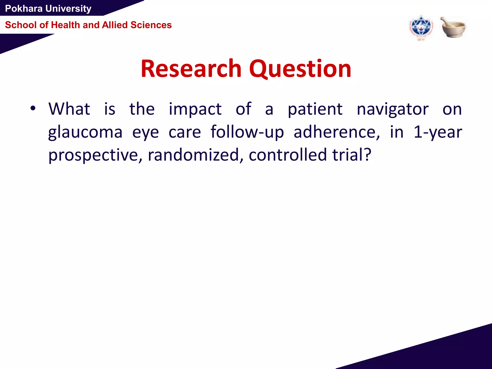 Pokhara University
School of Health and Allied Sciences
Research Question
• What is the impact of a patient navigator on
glaucoma eye care follow-up adherence, in 1-year
prospective, randomized, controlled trial?
 