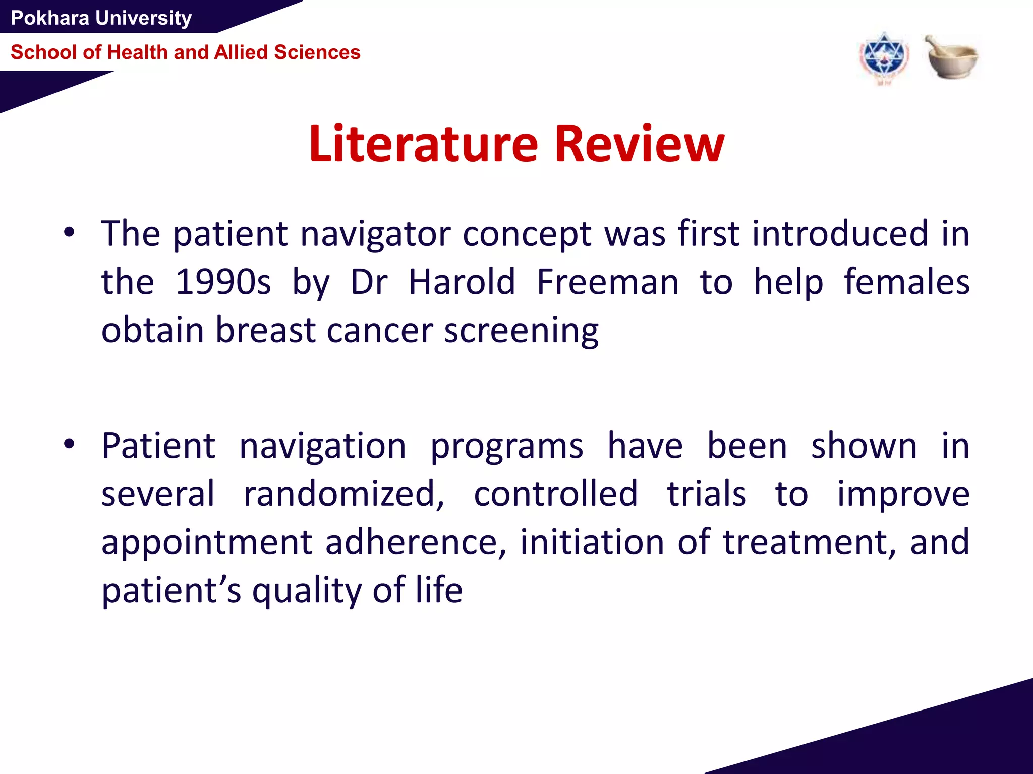 Pokhara University
School of Health and Allied Sciences
Literature Review
• The patient navigator concept was first introduced in
the 1990s by Dr Harold Freeman to help females
obtain breast cancer screening
• Patient navigation programs have been shown in
several randomized, controlled trials to improve
appointment adherence, initiation of treatment, and
patient’s quality of life
 