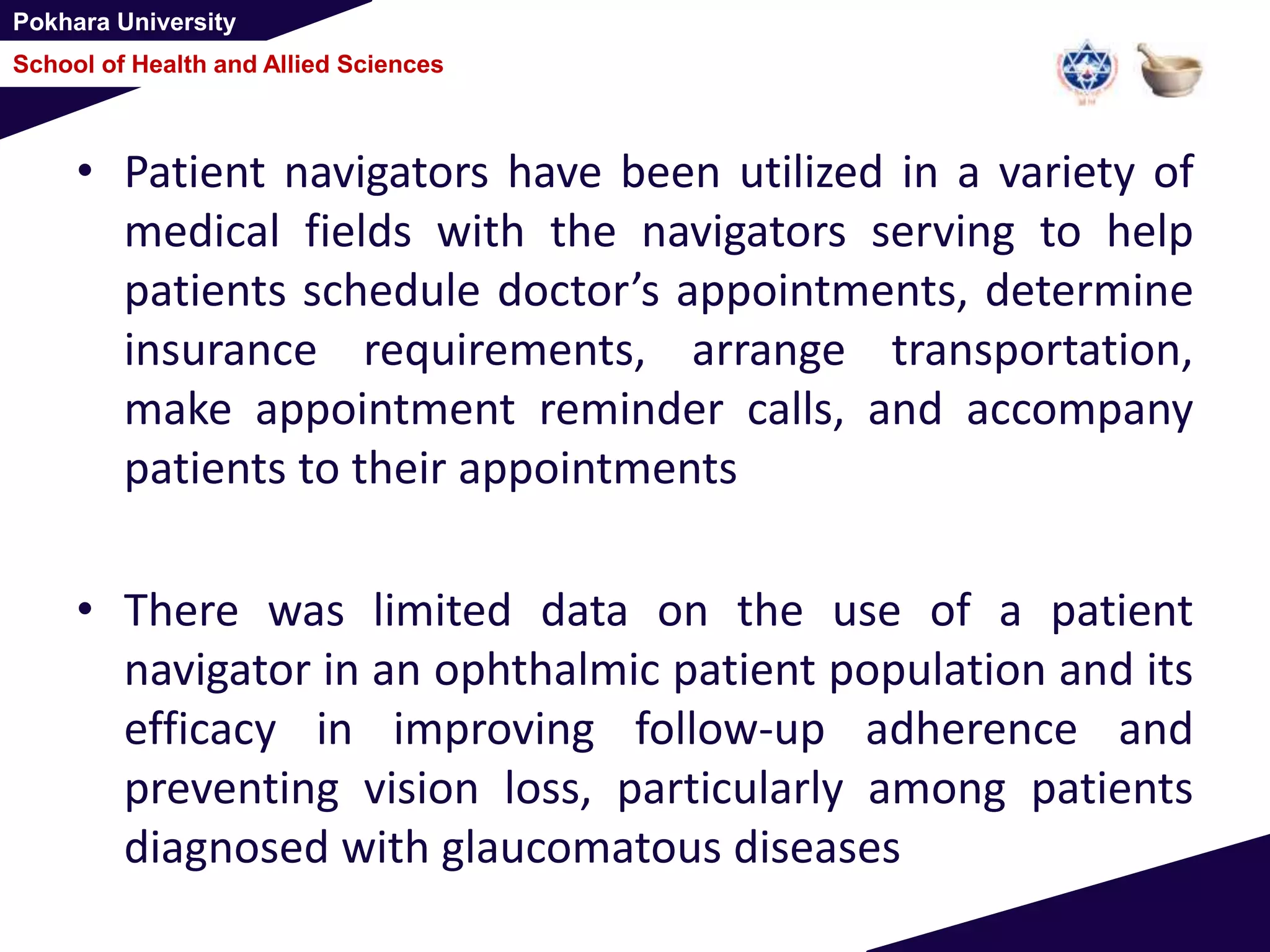 Pokhara University
School of Health and Allied Sciences
• Patient navigators have been utilized in a variety of
medical fields with the navigators serving to help
patients schedule doctor’s appointments, determine
insurance requirements, arrange transportation,
make appointment reminder calls, and accompany
patients to their appointments
• There was limited data on the use of a patient
navigator in an ophthalmic patient population and its
efficacy in improving follow-up adherence and
preventing vision loss, particularly among patients
diagnosed with glaucomatous diseases
 