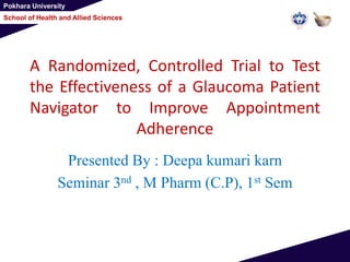 Pokhara University
School of Health and Allied Sciences
A Randomized, Controlled Trial to Test
the Effectiveness of a Glaucoma Patient
Navigator to Improve Appointment
Adherence
Presented By : Deepa kumari karn
Seminar 3nd , M Pharm (C.P), 1st Sem
 
