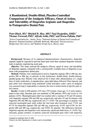 CLINICAL THERAPEUTICS®/VOL.24, NO. 7, 2002
A Randomized, Double-Blind, Placebo-Controlled
Comparison of the Analgesic Efficacy, Onset of Action,
and Tolerability of Ibuprofen Arginate and Ibuprofen
in Postoperative Dental Pain
Peter Black, MS,1 Mitchell B. Max, MD,2 Paul Desjardins, DMD,1
Thomas Norwood, PhD,3 Alfredo Ardia, PhD 4 and Teresa Pallotta, PhD 4
tScirex Corporation Inc., Austin, Texas,:National Institute of Dental and Craniofacial
Research, National Institutes of Health, Bethesda, Maryland, 3Privatepractice,
Bridgewater, New Jersey, and 4Zambon Group S.pa4.,Bresso, Italy
ABSTRACT
Background: Because of its enhanced pharmacokinetic characteristics, ibuprofen
arginate might be expected to provide faster pain relief than standard ibuprofen formula-
tions in patients experiencing acute pain.
Objective: This study assessed the analgesic efficacy, speed of onset, and tolerability
of ibuprofen arginate compared with a commercially available form of ibuprofen in pa-
tients with postoperative dental pain.
Methods: Patients were randomized to receive ibuprofen arginate 200 or 400 mg, ibu-
profen 200 or 400 rag, or placebo in this multicenter, double-blind, double-dummy,
parallel-group trial. Patients were observed for 6 hours after administration of a single
dose of study medication. A repeated-dose, open-label phase followed. Pain intensity and
pain relief were measured using traditional verbal descriptor scales; onset of analgesia
was assessed using 2 stopwatches to measure the time to achievement of specific pain re-
lief criteria.
Results: A total of 498 patients (219 men, 279 women; mean age, 21.5 years) partici-
pated in this study. Baseline pain was moderate in 388 patients (78%) and severe in 110
patients (22%). Meaningful pain relief was reached after a median of 29 and 28 minutes
with ibuprofen arginate 200 and 400 rag, respectively, and after 52 and 44 minutes with
ibuprofen 200 and 400 mg, respectively (all, P < 0.05). The percentages of patients who
achieved meaningful pain relief within the first hour after treatment were 77.6% and
83.7% for ibuprofen arginate 200 and 400 mg, respectively, 61.0% and 63.0% for ibu-
profen 200 and 400 rag, respectively, and 39.8% for placebo. The differences between
ibuprofen arginate and ibuprofen were statistically significant (both doses, P < 0.05). Sig-
nificantly greater numbers of patients achieved meaningful pain relief with ibuprofen
Accepted for publication April 16, 2002.
Printed in the USA. Reproduction in whole or part is not permitted.
1072 0149-2918/02/$19.00
 