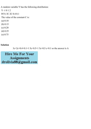 A random variable Y has the following distribution:
Y -1 0 1 2
P(Y) 3C 2C 0.4 0.1
The value of the constant C is:
(a) 0.10
(b) 0.15
(c) 0.20
(d) 0.25
(e) 0.75
Solution
3c+2c+0.4+0.1=1 5c+0.5=1 5c=0.5 c=0.1 so the answer is A
 