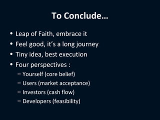 To Conclude…
•   Leap of Faith, embrace it
•   Feel good, it’s a long journey
•   Tiny idea, best execution
•   Four perspectives :
    –   Yourself (core belief)
    –   Users (market acceptance)
    –   Investors (cash flow)
    –   Developers (feasibility)
 