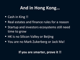 And in Hong Kong…
• Cash in King !!
• Real estates and finance rules for a reason
• Startup and investors ecosystems still need
  time to grow
• HK is no Silicon Valley or Beijing
• You are no Mark Zukerberg or Jack Ma!

         If you are smarter, prove it !!
 