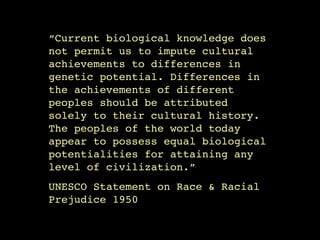 “Current biological knowledge does
not permit us to impute cultural
achievements to differences in
genetic potential. Differences in
the achievements of different
peoples should be attributed
solely to their cultural history.
The peoples of the world today
appear to possess equal biological
potentialities for attaining any
level of civilization.”!
UNESCO Statement on Race & Racial
Prejudice 1950
 