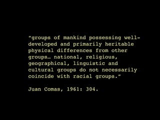 “groups of mankind possessing well-
developed and primarily heritable
physical differences from other
groups… national, religious,
geographical, linguistic and
cultural groups do not necessarily
coincide with racial groups.”

Juan Comas, 1961: 304.
 