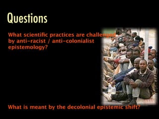Questions
What scientiﬁc practices are challenged
by anti-racist / anti-colonialist
epistemology?




What is meant by the decolonial epistemic shift?
 