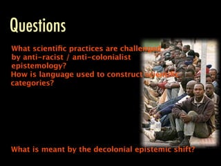 Questions
What scientiﬁc practices are challenged
by anti-racist / anti-colonialist
epistemology?
How is language used to construct scientiﬁc
categories?




What is meant by the decolonial epistemic shift?
 