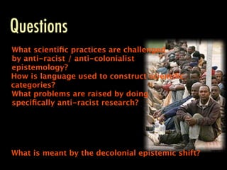 Questions
What scientiﬁc practices are challenged
by anti-racist / anti-colonialist
epistemology?
How is language used to construct scientiﬁc
categories?
What problems are raised by doing
speciﬁcally anti-racist research?




What is meant by the decolonial epistemic shift?
 