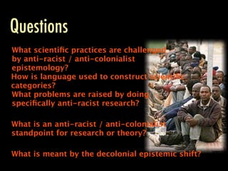 Questions
What scientiﬁc practices are challenged
by anti-racist / anti-colonialist
epistemology?
How is language used to construct scientiﬁc
categories?
What problems are raised by doing
speciﬁcally anti-racist research?

What is an anti-racist / anti-colonialist
standpoint for research or theory?

What is meant by the decolonial epistemic shift?
 