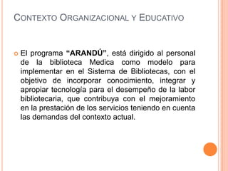 Contexto Organizacional y EducativoEl programa “ARANDÚ”, está dirigido al personal de la biblioteca Medica como modelo para implementar en el Sistema de Bibliotecas, con el objetivo de incorporar conocimiento, integrar y apropiar tecnología para el desempeño de la labor bibliotecaria, que contribuya con el mejoramiento en la prestación de los servicios teniendo en cuenta las demandas del contexto actual.