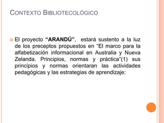 ContextoBibliotecológico El proyecto “ARANDÚ”,  estará sustento a la luz de los preceptos propuestos en “El marco para la alfabetización informacional en Australia y Nueva Zelanda. Principios, normas y práctica”(1) sus  principios y normas orientaran las actividades pedagógicas y las estrategias de aprendizaje: