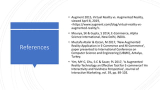 References
• Augment 2015, Virtual Reality vs. Augmented Reality,
viewed April 8, 2019,
<https://www.augment.com/blog/virtual-reality-vs-
augmented-reality/>.
• Mourya, SK & Gupta, S 2014, E-Commerce, Alpha
Science International, New Delhi, INDIA.
• Mustafa Atalar & Ozcan, M 2017, ‘New Augmented
Reality Application in E-Commerce and M-Commerce’,
paper presented to International Conference on
Computer Science and Engineering (UBMK), Antalya,
Turkey.
• Yim, MY-C, Chu, S-C & Sauer, PL 2017, ‘Is Augmented
Reality Technology an Effective Tool for E-commerce? An
Interactivity and Vividness Perspective’, Journal of
Interactive Marketing, vol. 39, pp. 89-103.
 