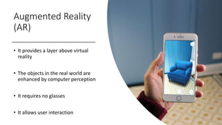 Augmented Reality
(AR)
• It provides a layer above virtual
reality
• The objects in the real world are
enhanced by computer perception
• It requires no glasses
• It allows user interaction
 