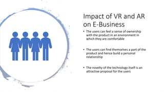 Impact of VR and AR
on E-Business
• The users can feel a sense of ownership
with the product in an environment in
which they are comfortable
• The users can find themselves a part of the
product and hence build a personal
relationship
• The novelty of the technology itself is an
attractive proposal for the users
 