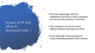 Impact of VR and
AR on E-
Business(Contd..)
• The main advantage with the
traditional e-business is that customers
can try out the products in real time
• The customers can try out more
options without wasting much time
• It can also help in the purchase of
heavy and bulky products like furniture
 