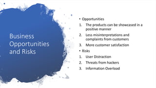 Business
Opportunities
and Risks
• Opportunities
1. The products can be showcased in a
positive manner
2. Less misinterpretations and
complaints from customers
3. More customer satisfaction
• Risks
1. User Distraction
2. Threats from hackers
3. Information Overload
 