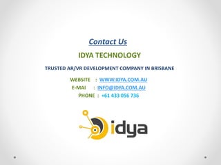 Contact Us
IDYA TECHNOLOGY
TRUSTED AR/VR DEVELOPMENT COMPANY IN BRISBANE
WEBSITE : WWW.IDYA.COM.AU
E-MAI : INFO@IDYA.COM.AU
PHONE : +61 433 056 736
 