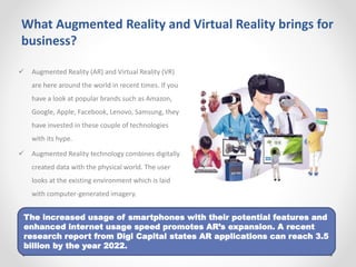 What Augmented Reality and Virtual Reality brings for
business?
 Augmented Reality (AR) and Virtual Reality (VR)
are here around the world in recent times. If you
have a look at popular brands such as Amazon,
Google, Apple, Facebook, Lenovo, Samsung, they
have invested in these couple of technologies
with its hype.
 Augmented Reality technology combines digitally
created data with the physical world. The user
looks at the existing environment which is laid
with computer-generated imagery.
The increased usage of smartphones with their potential features and
enhanced internet usage speed promotes AR’s expansion. A recent
research report from Digi Capital states AR applications can reach 3.5
billion by the year 2022.
 